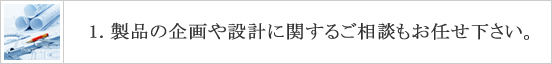 製品の企画や設計に関するご相談もお任せ下さい。