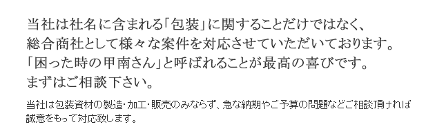 当社は包装資材の製造・加工・販売のみならず、急な納期やご予算の問題などご相談頂ければ誠意をもって対応致します。